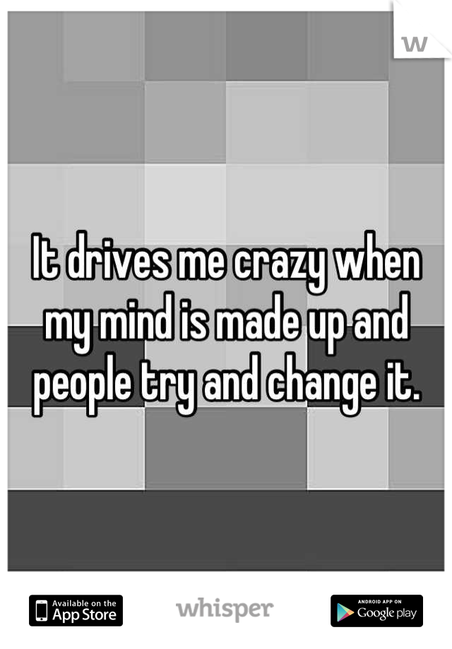 It drives me crazy when my mind is made up and people try and change it.