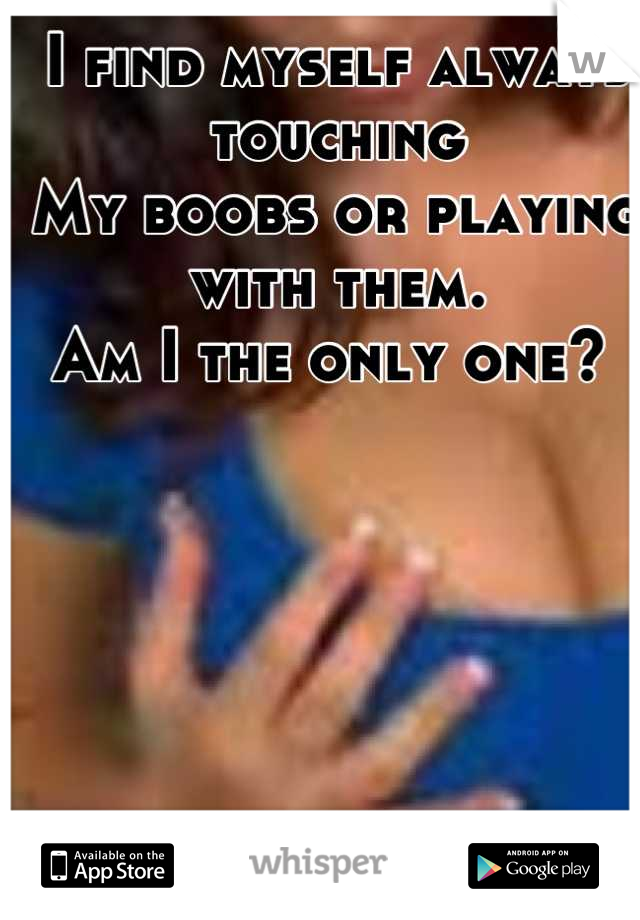 I find myself always touching 
My boobs or playing with them. 
Am I the only one? 