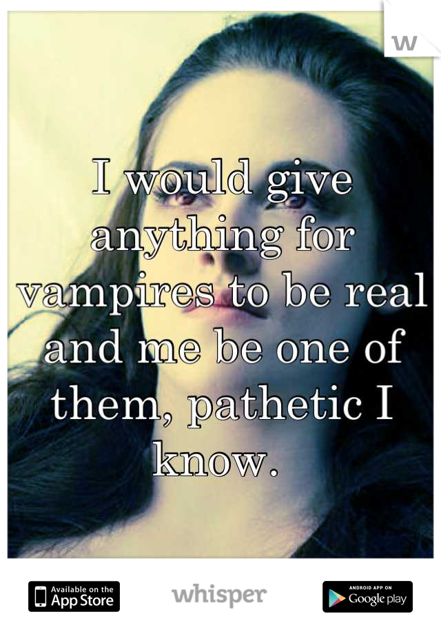 I would give anything for vampires to be real and me be one of them, pathetic I know. 