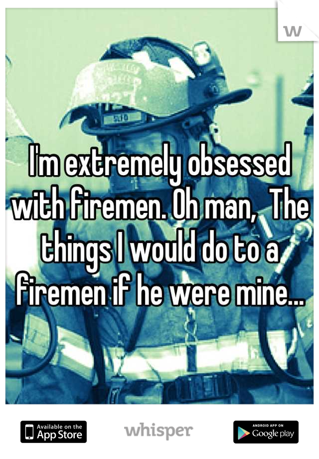 I'm extremely obsessed with firemen. Oh man,  The things I would do to a firemen if he were mine...