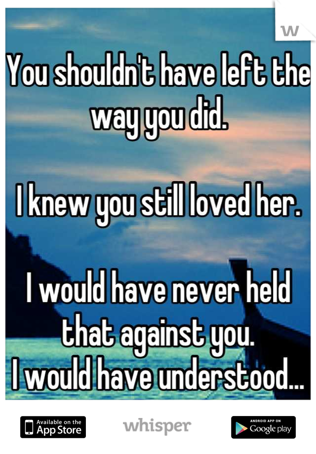 You shouldn't have left the way you did.

I knew you still loved her.

I would have never held that against you.
I would have understood...