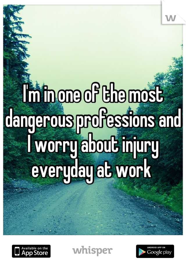 I'm in one of the most dangerous professions and I worry about injury everyday at work 
