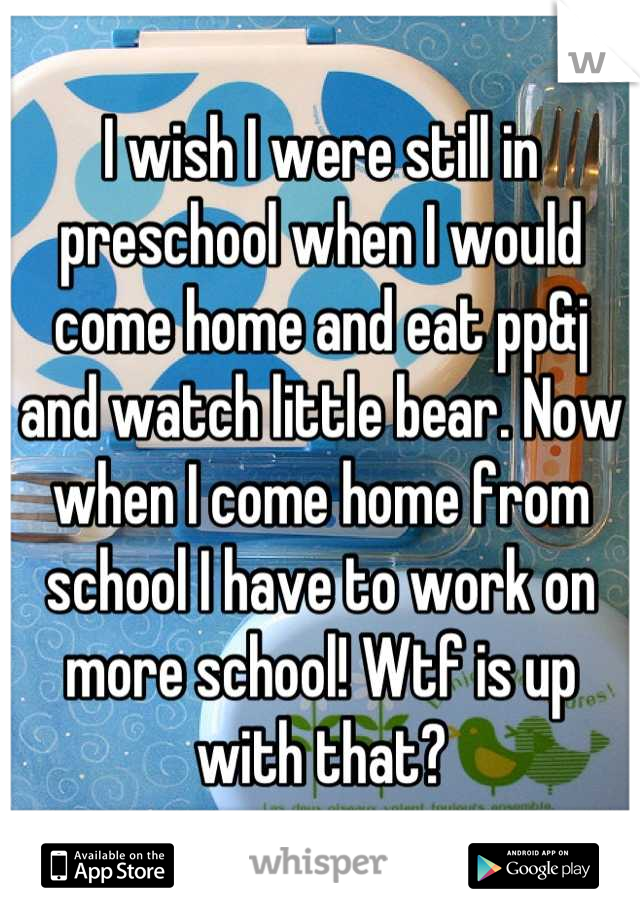 I wish I were still in preschool when I would come home and eat pp&j and watch little bear. Now when I come home from school I have to work on more school! Wtf is up with that?