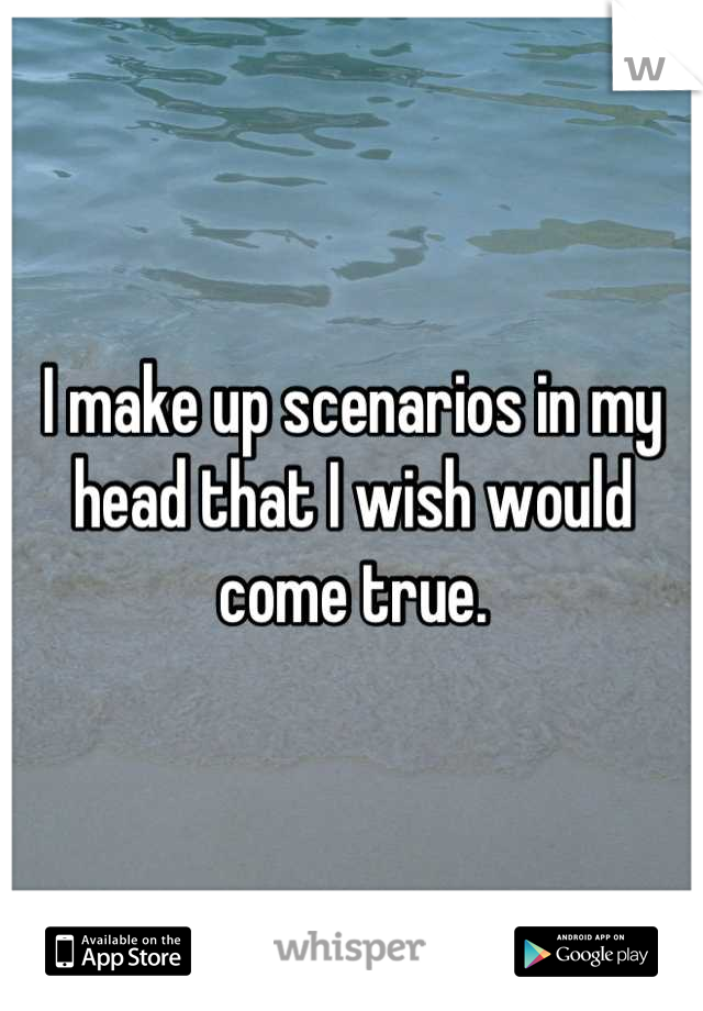 I make up scenarios in my head that I wish would come true.