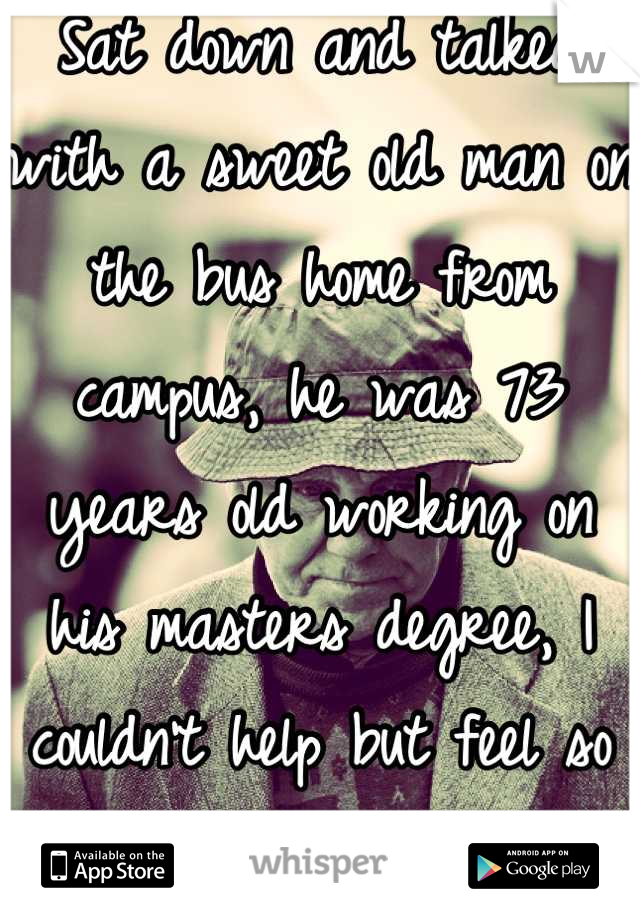 Sat down and talked with a sweet old man on the bus home from campus, he was 73 years old working on his masters degree, I couldn't help but feel so extremely proud of him