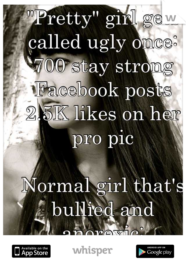 "Pretty" girl gets called ugly once:
700 stay strong Facebook posts 
2.5K likes on her pro pic

Normal girl that's bullied and anorexic:
No one knows
No one cares 
Why does she get attention?