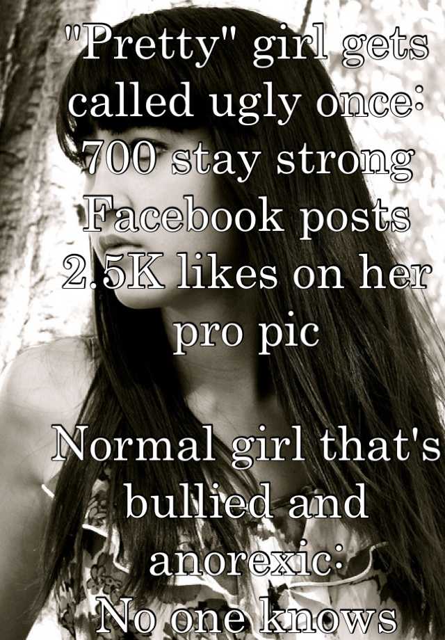 "Pretty" girl gets called ugly once:
700 stay strong Facebook posts 
2.5K likes on her pro pic

Normal girl that's bullied and anorexic:
No one knows
No one cares 
Why does she get attention?