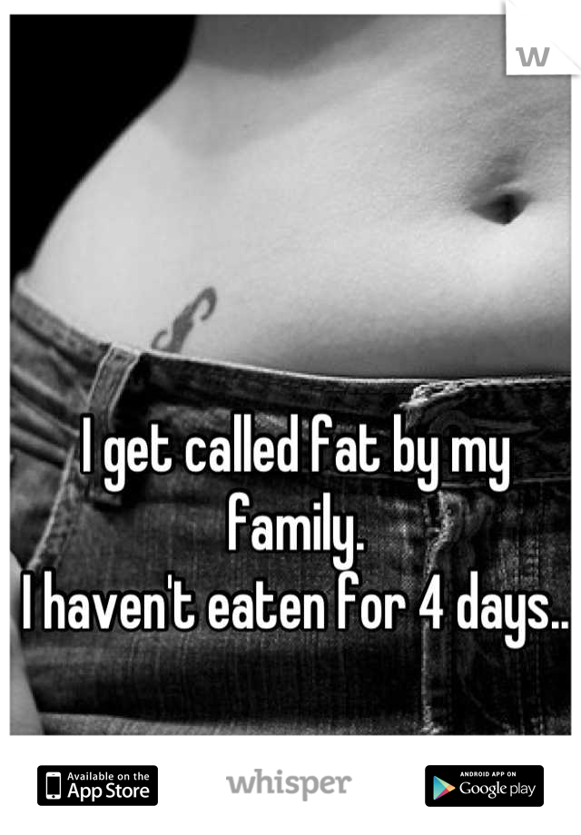 I get called fat by my family.
I haven't eaten for 4 days..