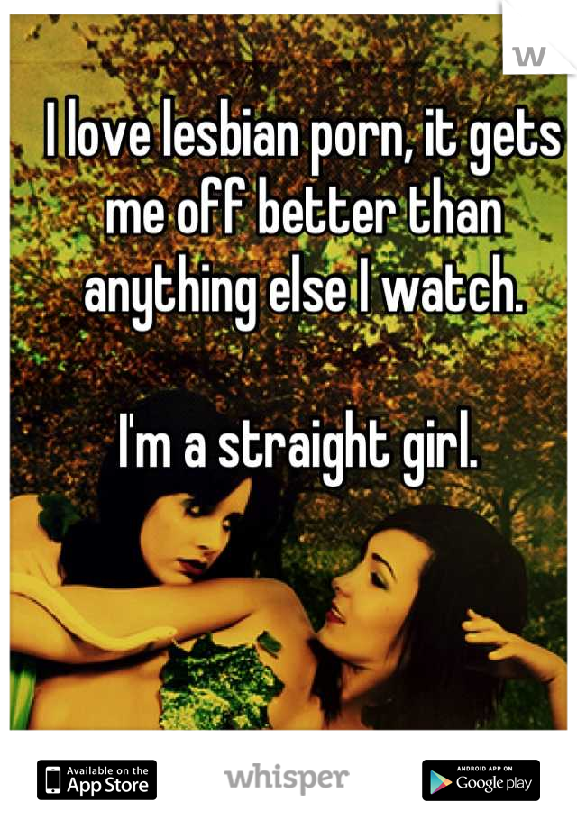 I love lesbian porn, it gets me off better than anything else I watch. 

I'm a straight girl. 