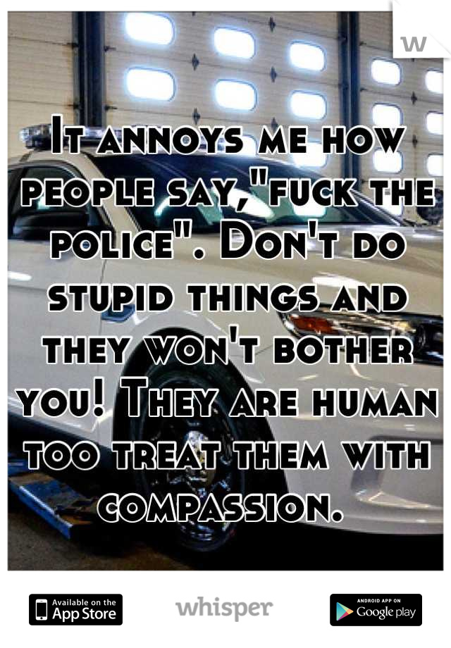 It annoys me how people say,"fuck the police". Don't do stupid things and they won't bother you! They are human too treat them with compassion. 