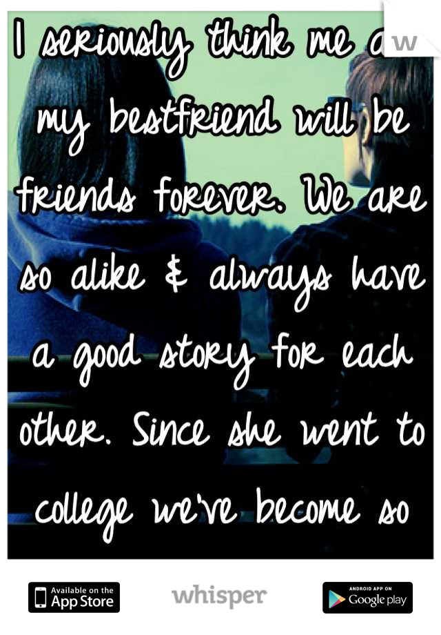 I seriously think me and my bestfriend will be friends forever. We are so alike & always have a good story for each other. Since she went to college we've become so much closer!