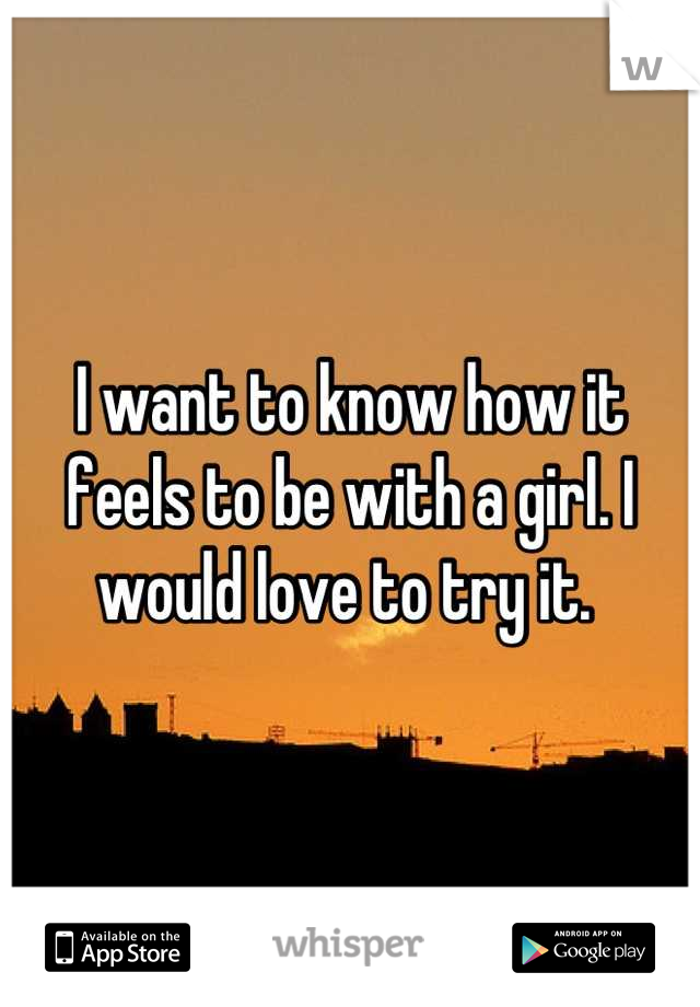 I want to know how it feels to be with a girl. I would love to try it. 