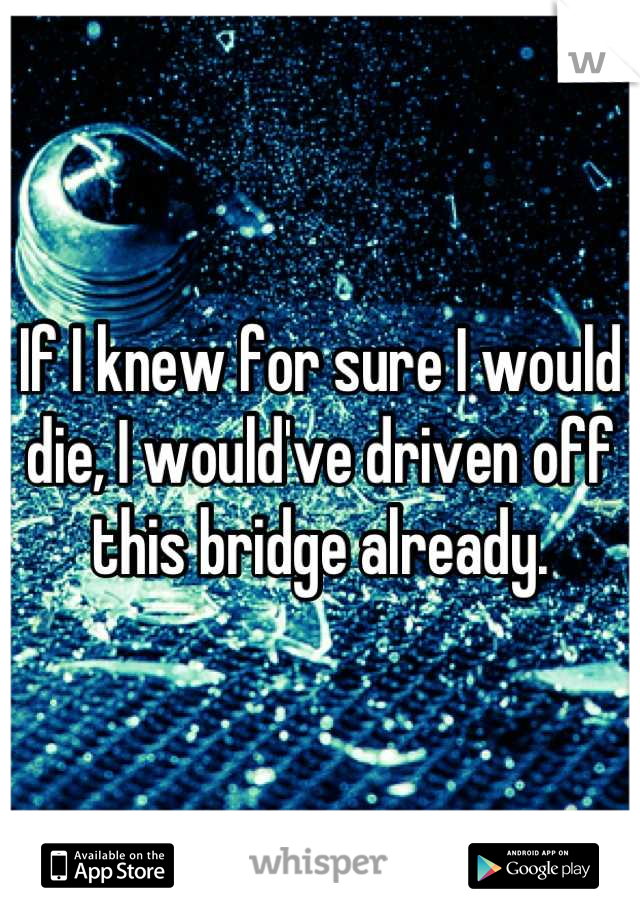 If I knew for sure I would die, I would've driven off this bridge already.