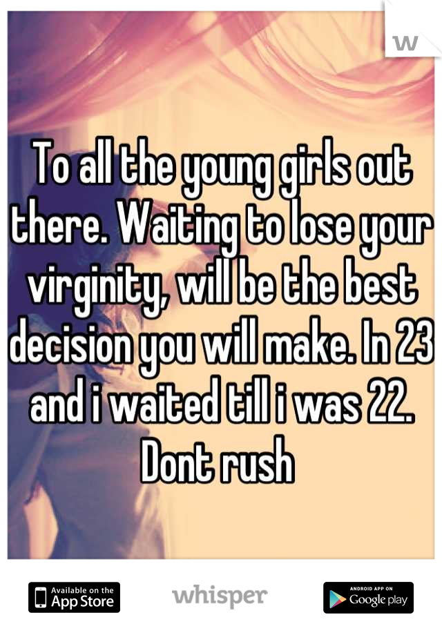 To all the young girls out there. Waiting to lose your virginity, will be the best decision you will make. In 23 and i waited till i was 22. Dont rush 