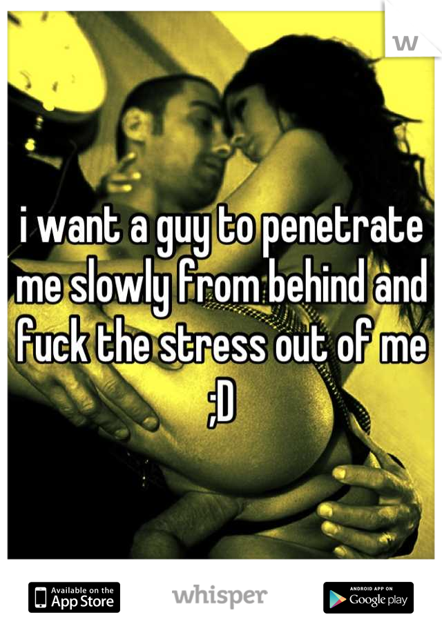 i want a guy to penetrate me slowly from behind and fuck the stress out of me ;D