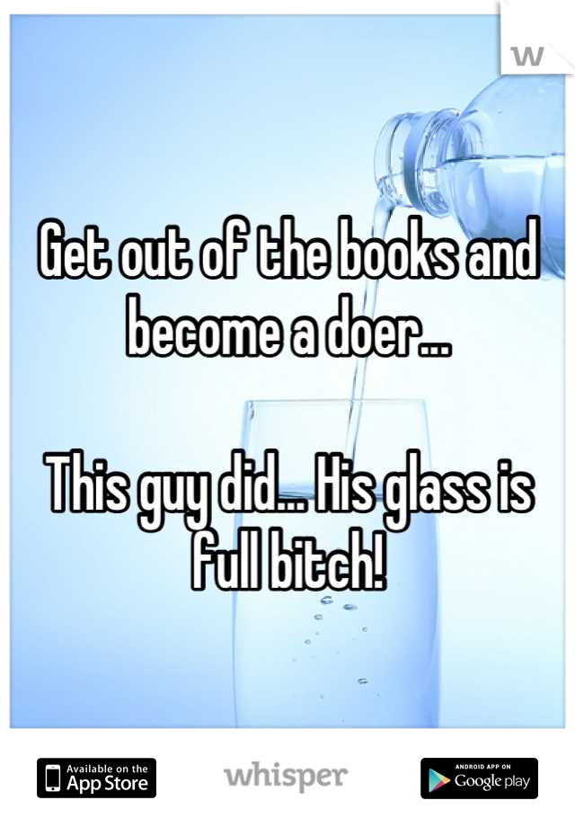 Get out of the books and become a doer... 

This guy did... His glass is full bitch!