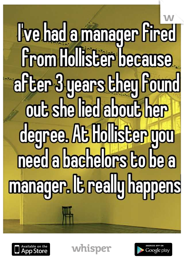 I've had a manager fired from Hollister because after 3 years they found out she lied about her degree. At Hollister you need a bachelors to be a manager. It really happens!