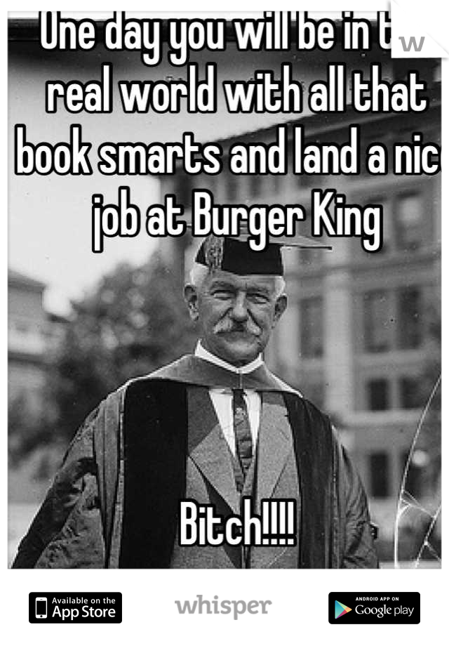 One day you will be in the real world with all that book smarts and land a nice job at Burger King 




Bitch!!!!