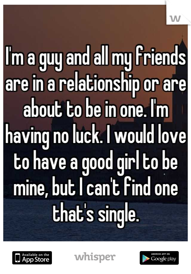 I'm a guy and all my friends are in a relationship or are about to be in one. I'm having no luck. I would love to have a good girl to be mine, but I can't find one that's single.