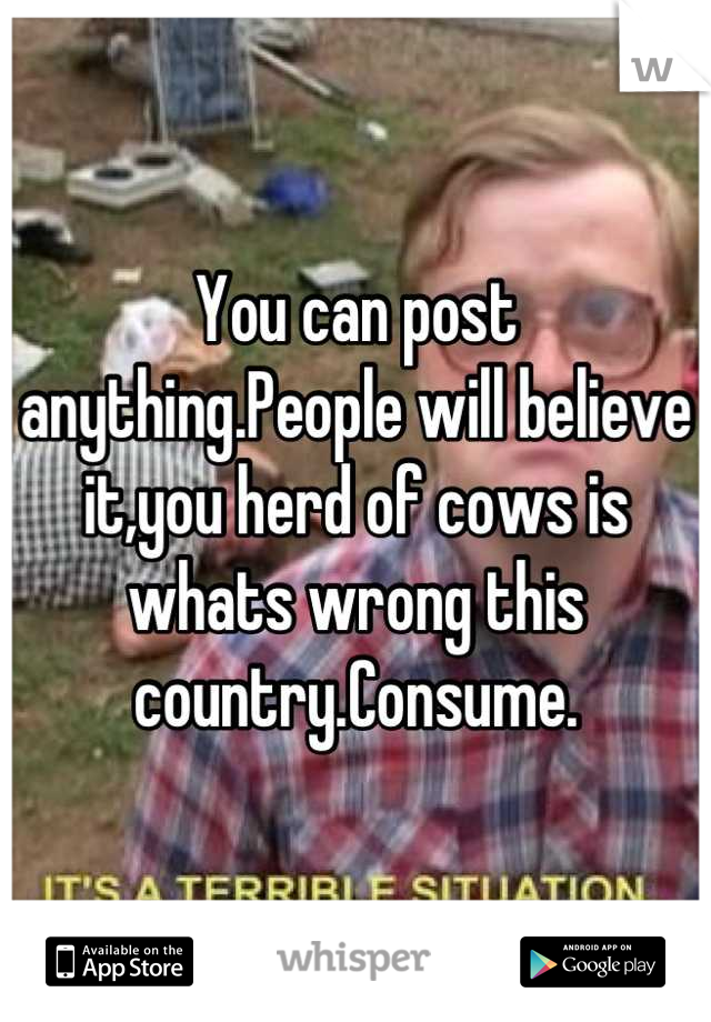 You can post anything.People will believe it,you herd of cows is whats wrong this country.Consume.