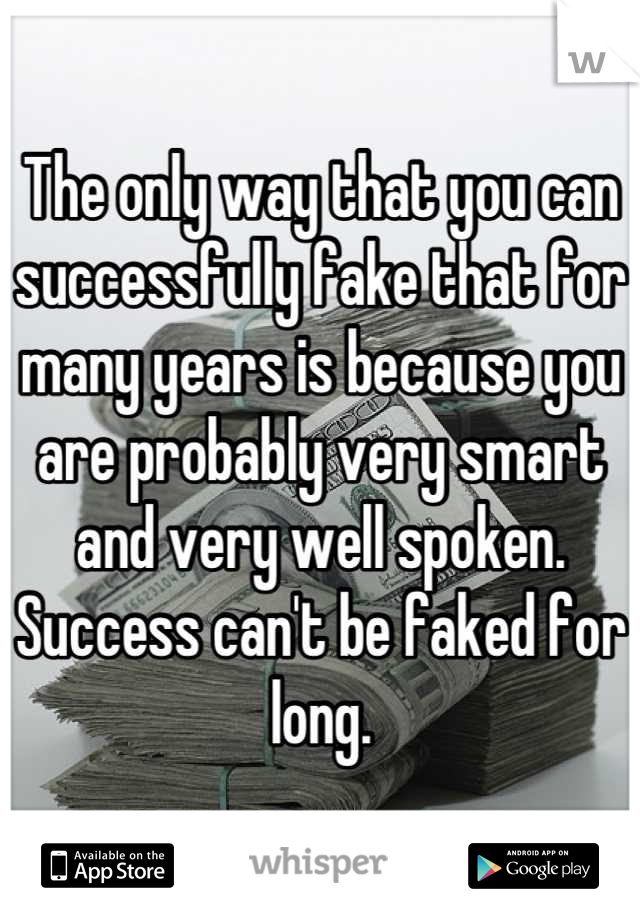 The only way that you can successfully fake that for many years is because you are probably very smart and very well spoken. Success can't be faked for long.
