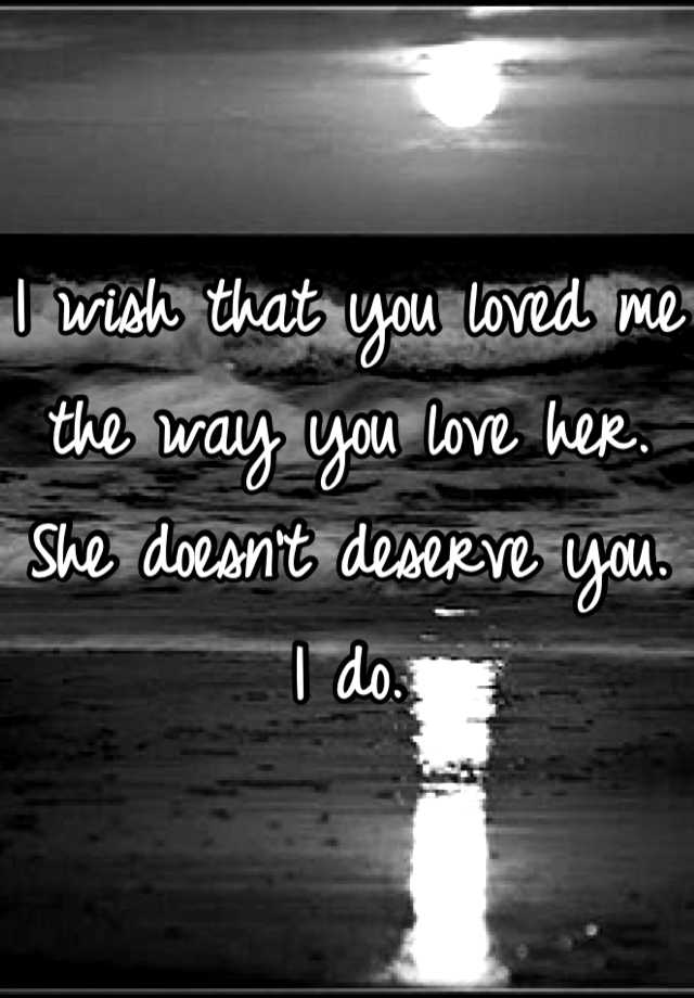 I Wish That You Loved Me The Way You Love Her She Doesn T Deserve You I Do