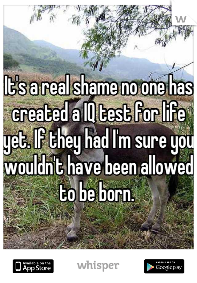 It's a real shame no one has created a IQ test for life yet. If they had I'm sure you wouldn't have been allowed to be born. 