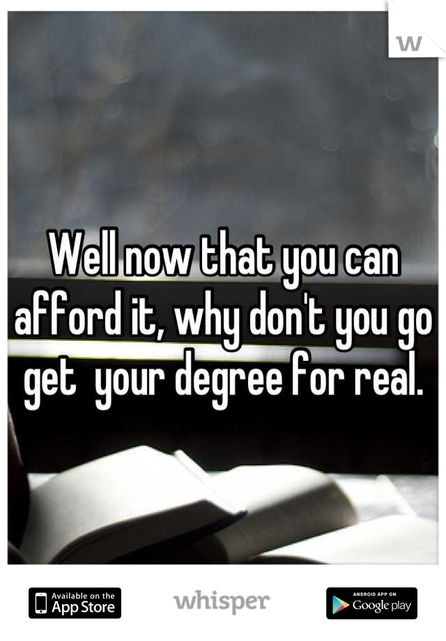 Well now that you can afford it, why don't you go get  your degree for real.