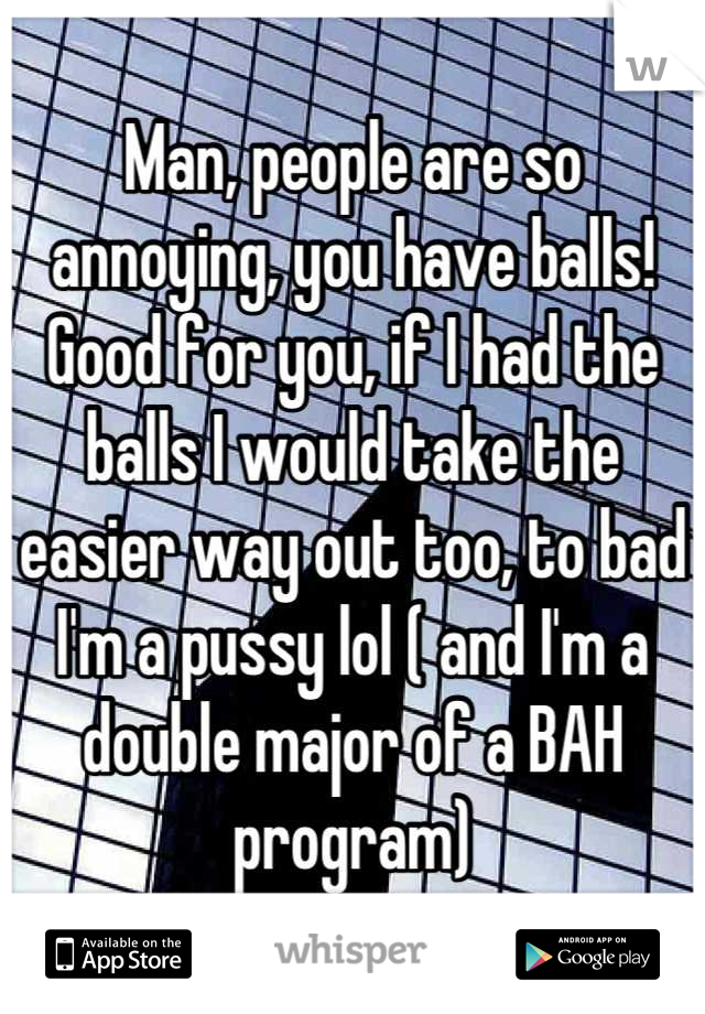 Man, people are so annoying, you have balls! Good for you, if I had the balls I would take the easier way out too, to bad I'm a pussy lol ( and I'm a double major of a BAH program)