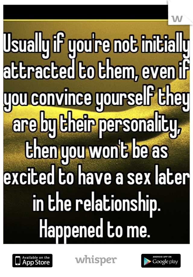 Usually if you're not initially attracted to them, even if you convince yourself they are by their personality, then you won't be as excited to have a sex later in the relationship. 
Happened to me. 