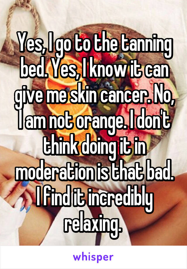 Yes, I go to the tanning bed. Yes, I know it can give me skin cancer. No, I am not orange. I don't think doing it in moderation is that bad. I find it incredibly relaxing. 