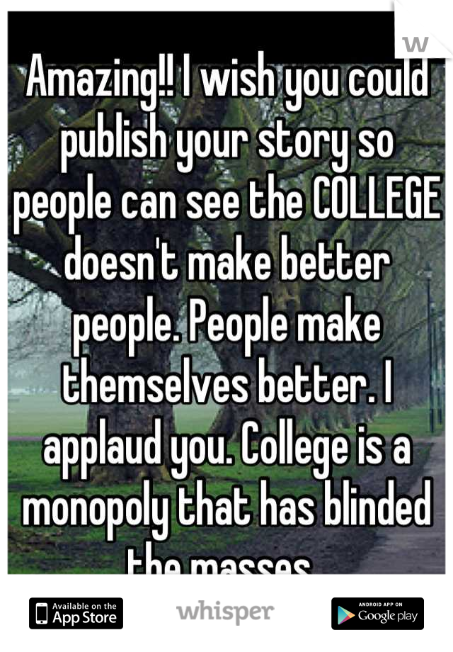 Amazing!! I wish you could publish your story so people can see the COLLEGE doesn't make better people. People make themselves better. I applaud you. College is a monopoly that has blinded the masses. 