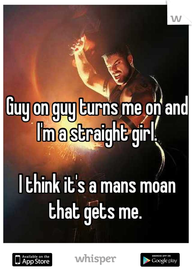 Guy on guy turns me on and I'm a straight girl. 

I think it's a mans moan that gets me. 