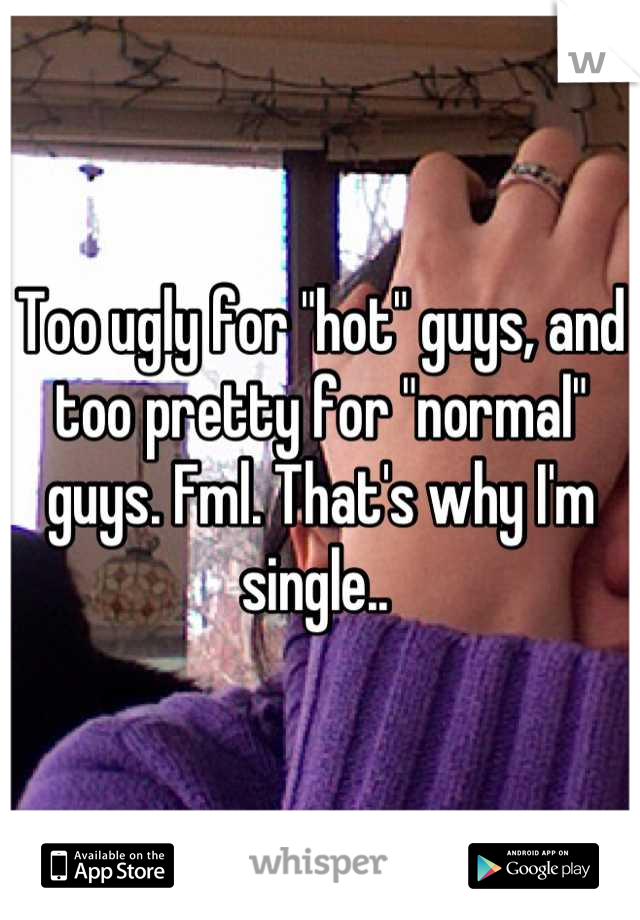 Too ugly for "hot" guys, and too pretty for "normal" guys. Fml. That's why I'm single.. 