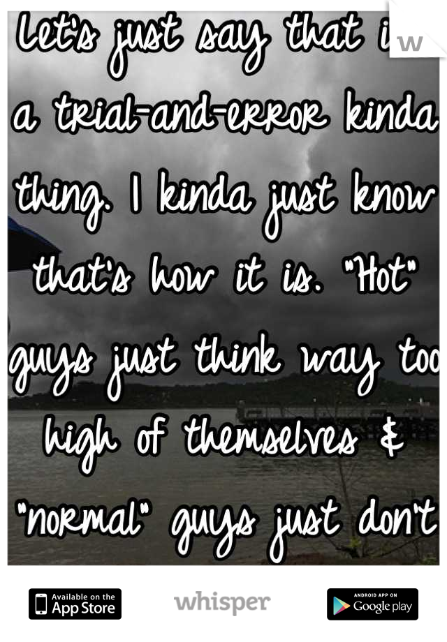 Let's just say that it's a trial-and-error kinda thing. I kinda just know that's how it is. "Hot" guys just think way too high of themselves & "normal" guys just don't approach me..