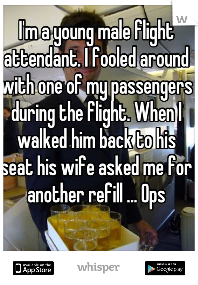 I'm a young male flight attendant. I fooled around with one of my passengers during the flight. When I walked him back to his seat his wife asked me for another refill ... Ops