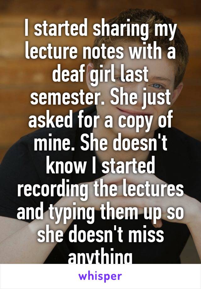 I started sharing my lecture notes with a deaf girl last semester. She just asked for a copy of mine. She doesn't know I started recording the lectures and typing them up so she doesn't miss anything