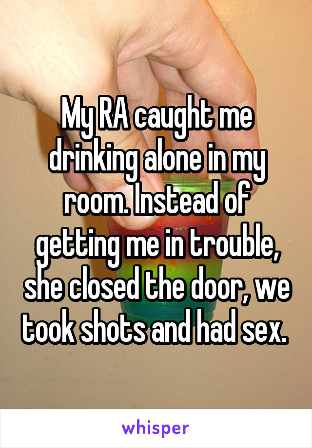 My RA caught me drinking alone in my room. Instead of getting me in trouble, she closed the door, we took shots and had sex. 
