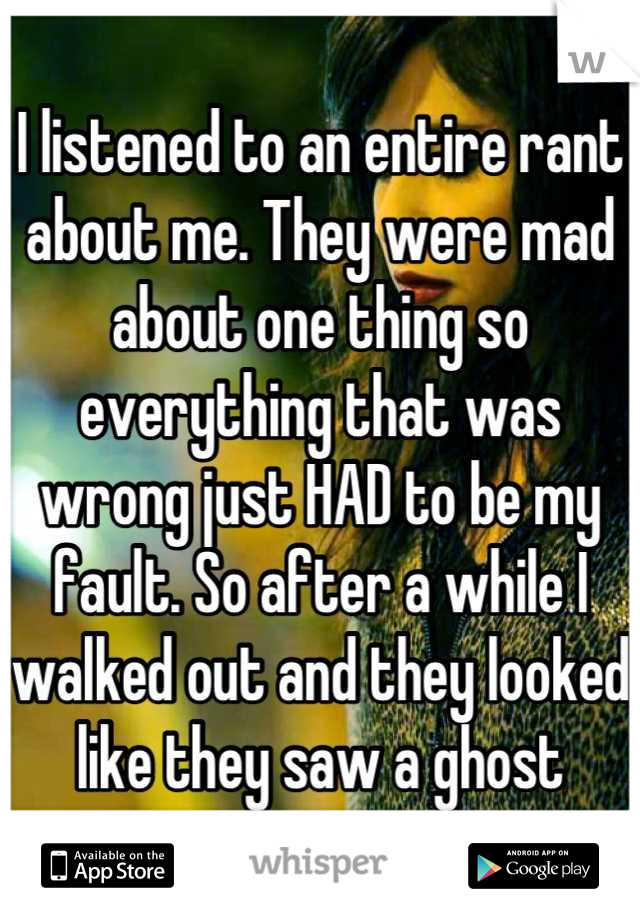 I listened to an entire rant about me. They were mad about one thing so everything that was wrong just HAD to be my fault. So after a while I walked out and they looked like they saw a ghost