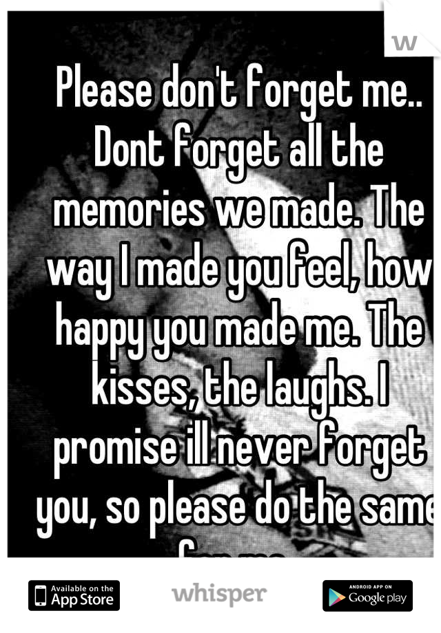 Please don't forget me..
Dont forget all the memories we made. The way I made you feel, how happy you made me. The kisses, the laughs. I promise ill never forget you, so please do the same for me..