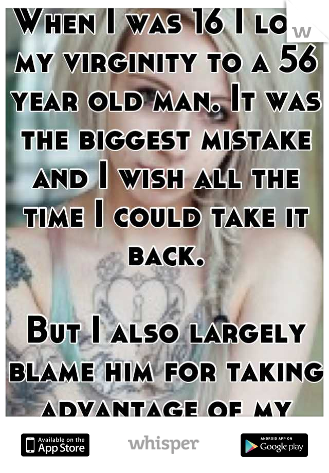 When I was 16 I lost my virginity to a 56 year old man. It was the biggest mistake and I wish all the time I could take it back.

But I also largely blame him for taking advantage of my innocence.