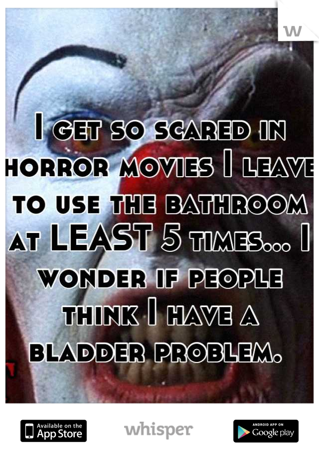 I get so scared in horror movies I leave to use the bathroom at LEAST 5 times... I wonder if people think I have a bladder problem. 