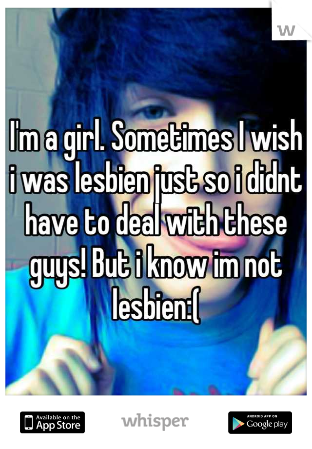 I'm a girl. Sometimes I wish i was lesbien just so i didnt have to deal with these guys! But i know im not lesbien:(