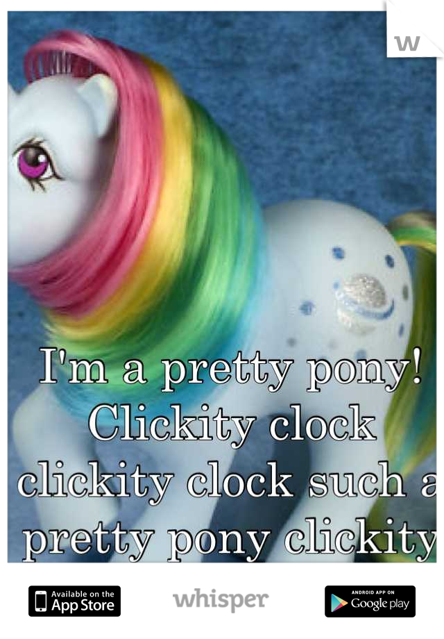 I'm a pretty pony! Clickity clock clickity clock such a pretty pony clickity clock clickity clock!!!!!!!