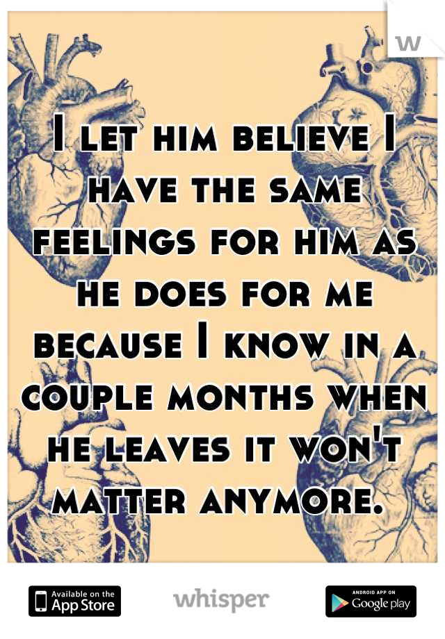 I let him believe I have the same feelings for him as he does for me because I know in a couple months when he leaves it won't matter anymore. 