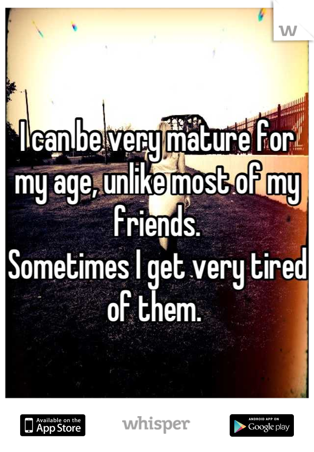 I can be very mature for my age, unlike most of my friends. 
Sometimes I get very tired of them. 