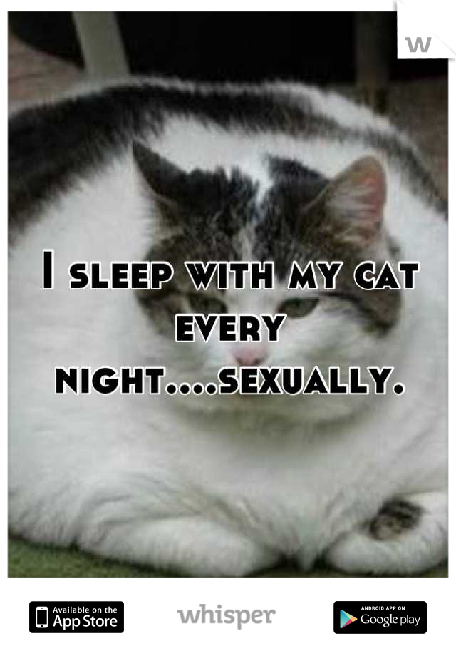 I sleep with my cat every night....sexually.