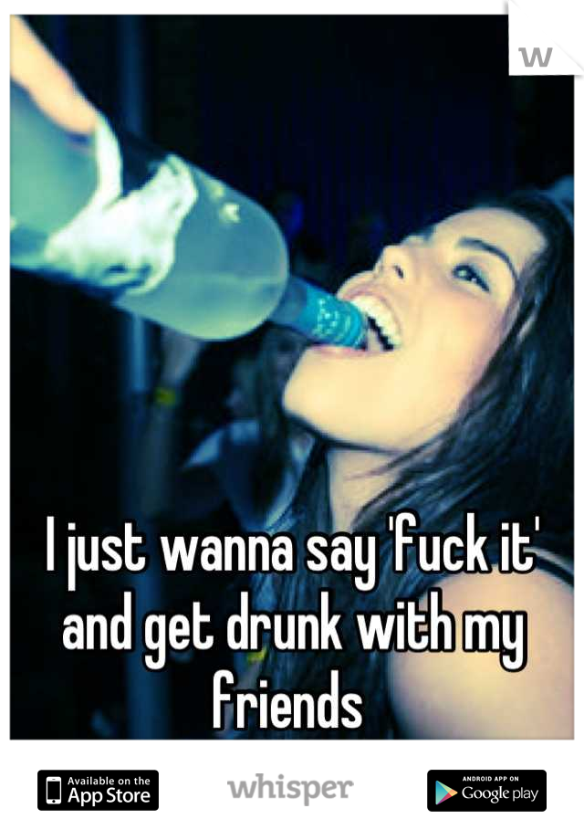 I just wanna say 'fuck it' and get drunk with my friends 