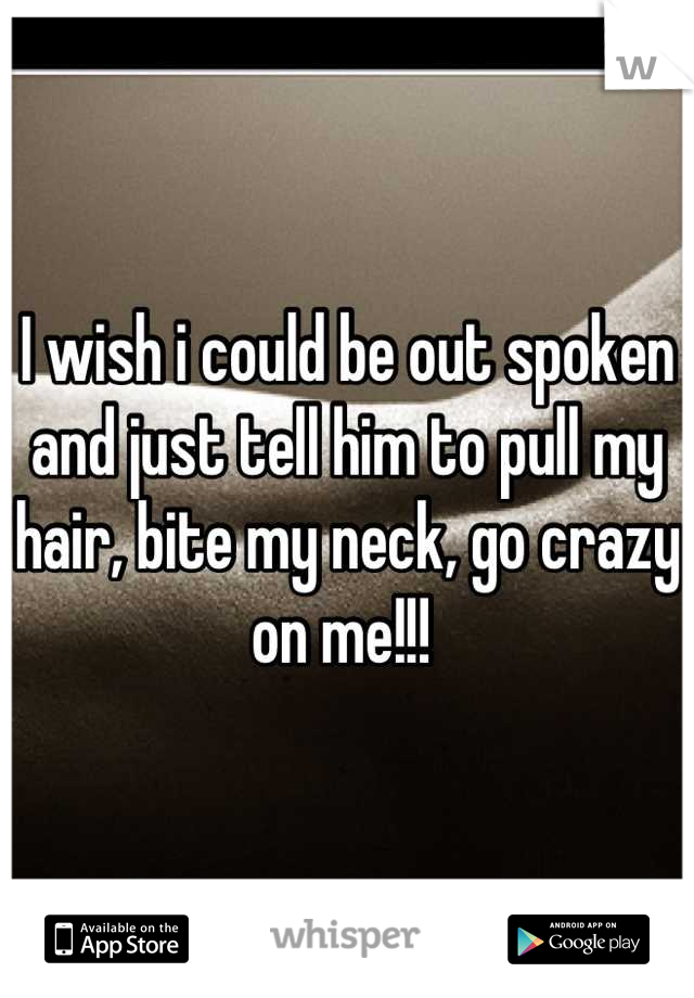 I wish i could be out spoken and just tell him to pull my hair, bite my neck, go crazy on me!!! 