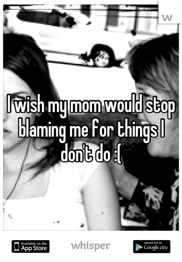 I wish my mom would stop blaming me for things I don't do :(